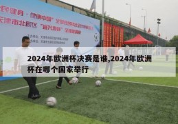 2024年欧洲杯决赛是谁,2024年欧洲杯在哪个国家举行