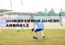 2024欧洲杯大师赛时间,2024欧洲杯大师赛时间几点