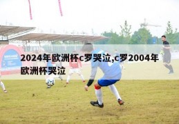 2024年欧洲杯c罗哭泣,c罗2004年欧洲杯哭泣