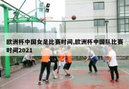 欧洲杯中国女足比赛时间,欧洲杯中国队比赛时间2021