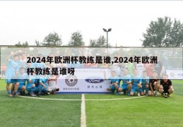 2024年欧洲杯教练是谁,2024年欧洲杯教练是谁呀